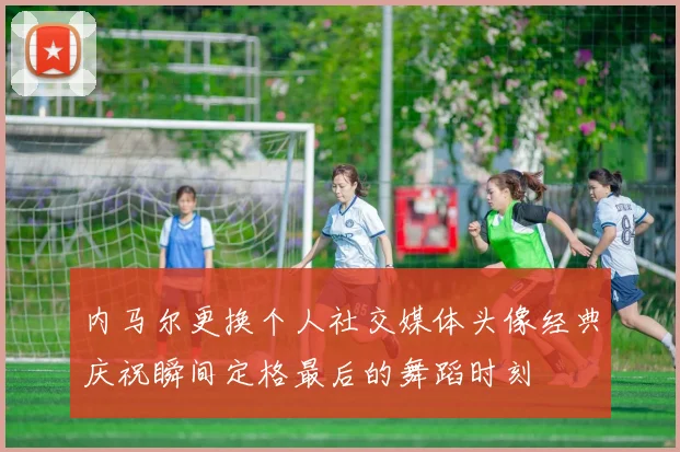 内马尔更换个人社交媒体头像经典庆祝瞬间定格最后的舞蹈时刻