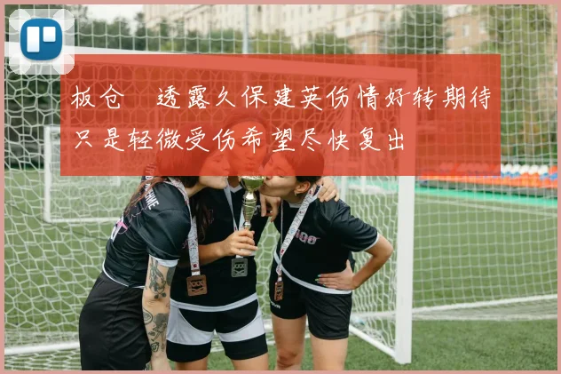 板仓滉透露久保建英伤情好转期待只是轻微受伤希望尽快复出