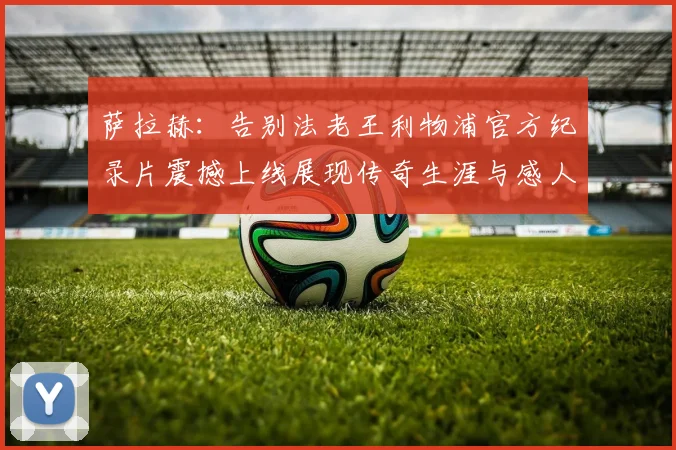 萨拉赫：告别法老王利物浦官方纪录片震撼上线展现传奇生涯与感人时刻
