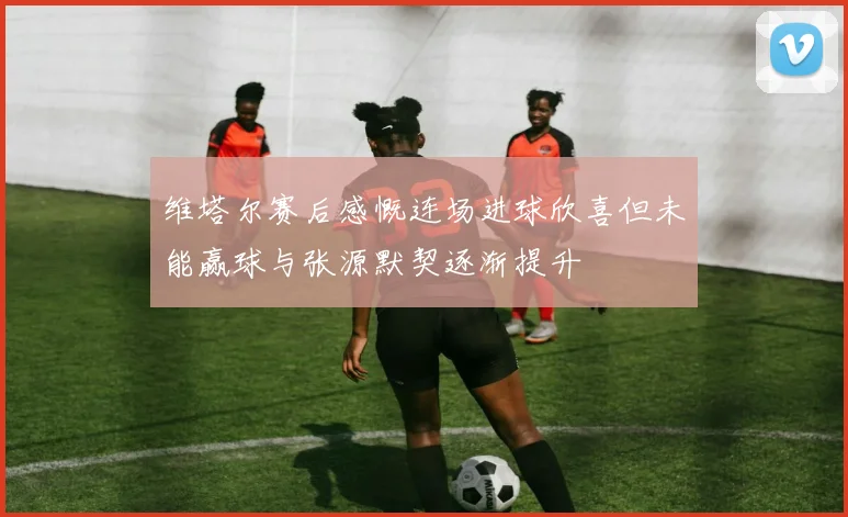 维塔尔赛后感慨连场进球欣喜但未能赢球与张源默契逐渐提升