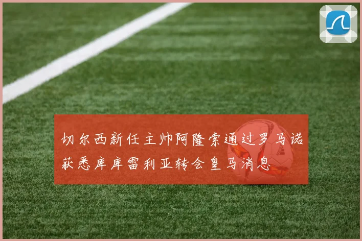 切尔西新任主帅阿隆索通过罗马诺获悉库库雷利亚转会皇马消息