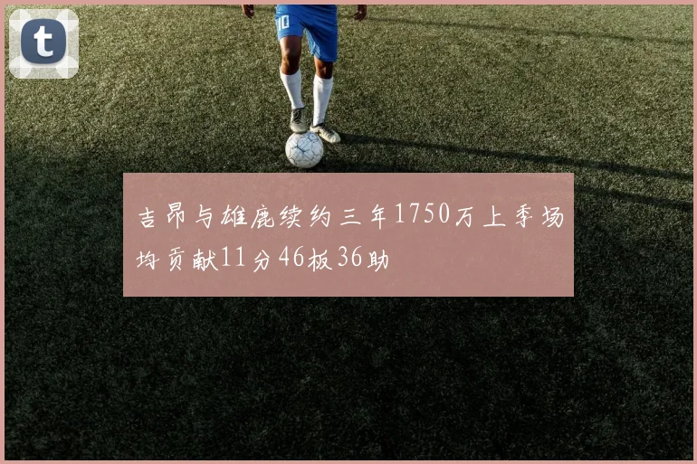 吉昂与雄鹿续约三年1750万上季场均贡献11分46板36助