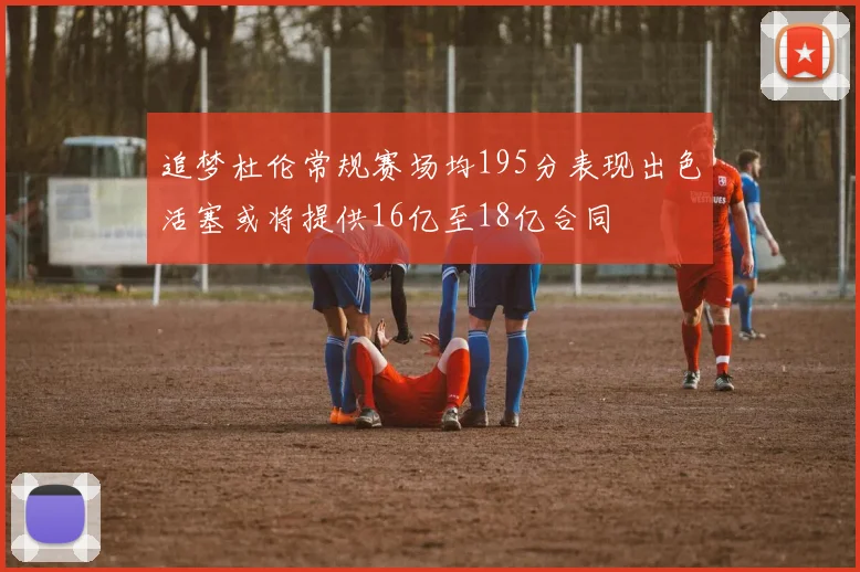 追梦杜伦常规赛场均195分表现出色活塞或将提供16亿至18亿合同