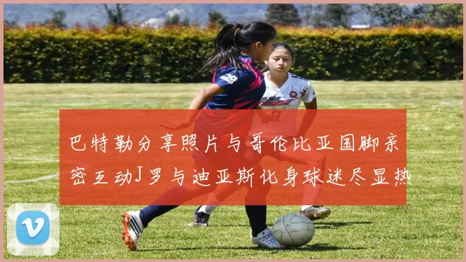 巴特勒分享照片与哥伦比亚国脚亲密互动J罗与迪亚斯化身球迷尽显热情