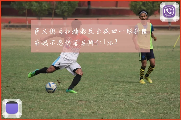 萨义德马拉精彩反击扳回一球科隆奋战不息仍落后拜仁1比2