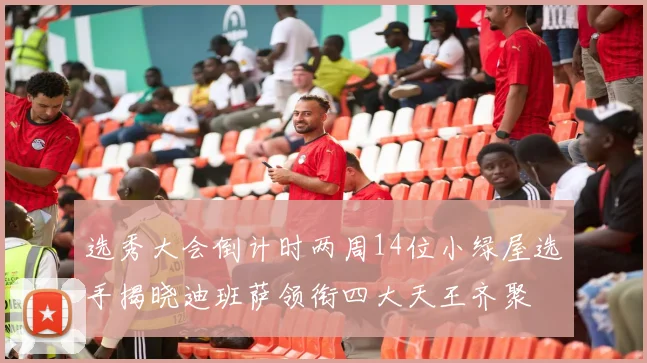选秀大会倒计时两周14位小绿屋选手揭晓迪班萨领衔四大天王齐聚