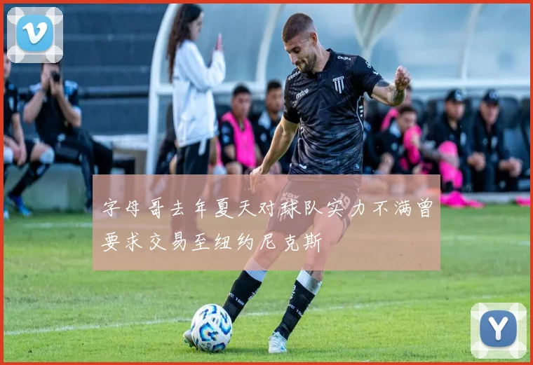 字母哥去年夏天对球队实力不满曾要求交易至纽约尼克斯