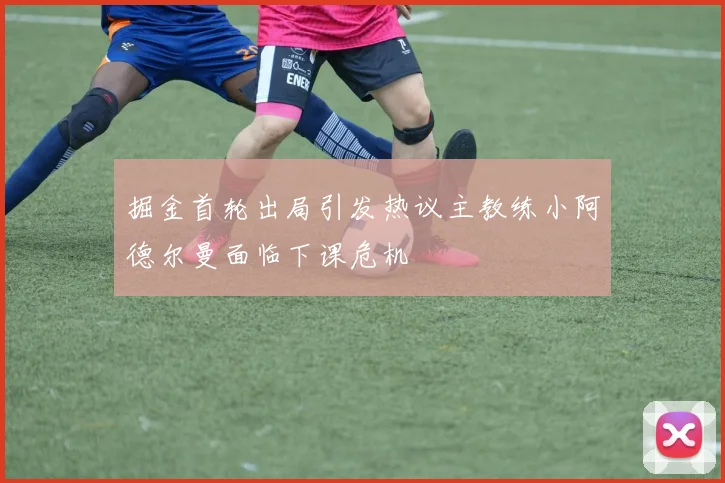 掘金首轮出局引发热议主教练小阿德尔曼面临下课危机