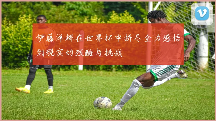 伊藤洋辉在世界杯中拼尽全力感悟到现实的残酷与挑战