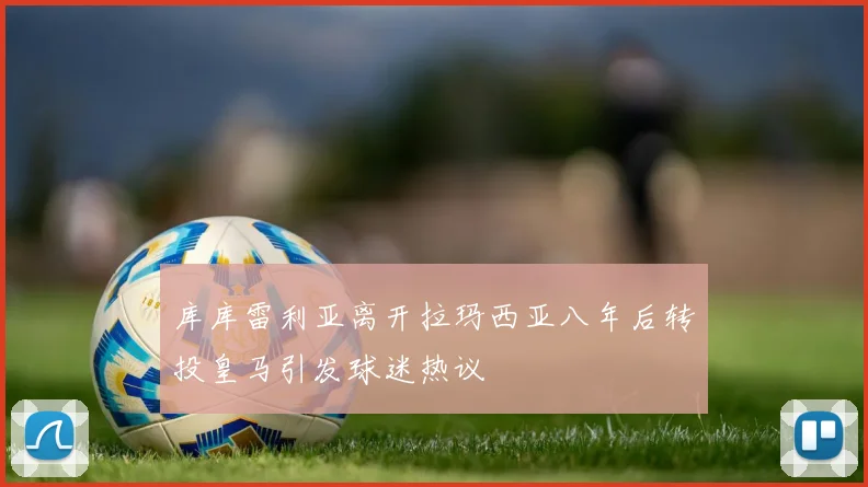 库库雷利亚离开拉玛西亚八年后转投皇马引发球迷热议