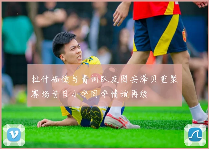 拉什福德与青训队友图安泽贝重聚赛场昔日小学同学情谊再续
