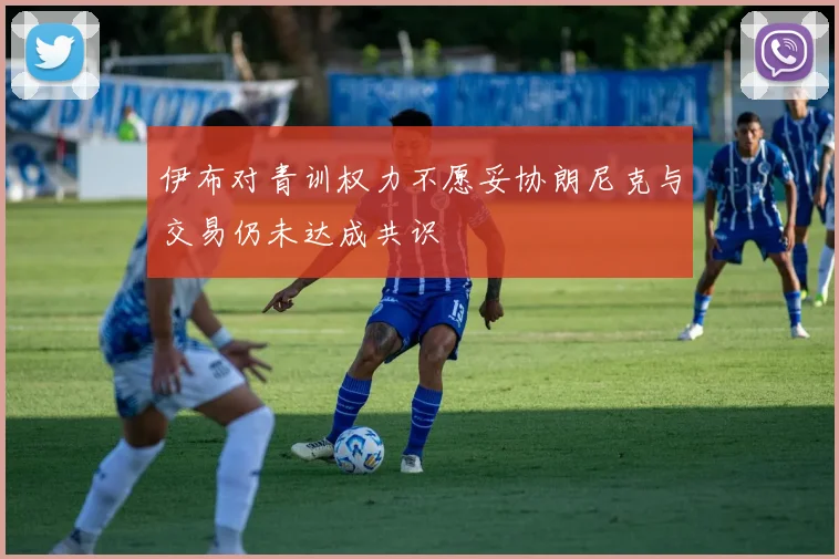 伊布对青训权力不愿妥协朗尼克与交易仍未达成共识